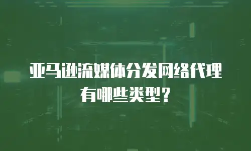 亚马逊流媒体分发网络代理有哪些类型？
