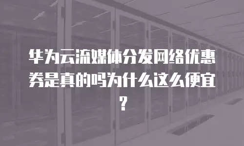 华为云流媒体分发网络优惠券是真的吗为什么这么便宜？