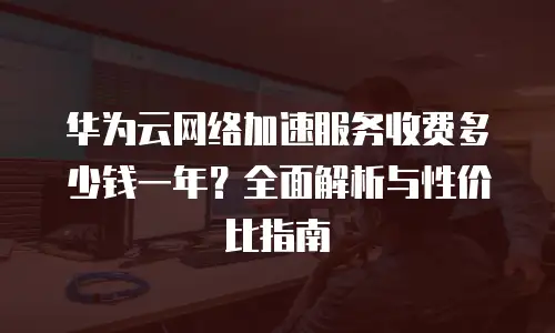 华为云网络加速服务收费多少钱一年？全面解析与性价比指南