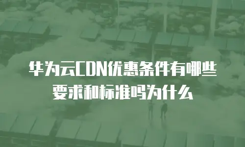 华为云CDN优惠条件有哪些要求和标准吗为什么