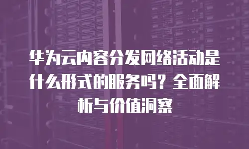 华为云内容分发网络活动是什么形式的服务吗？全面解析与价值洞察