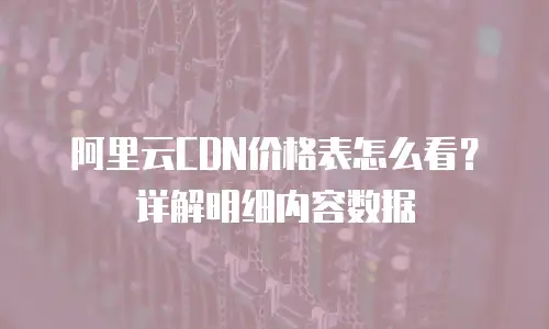 阿里云CDN价格表怎么看？详解明细内容数据