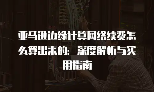 亚马逊边缘计算网络续费怎么算出来的：深度解析与实用指南
