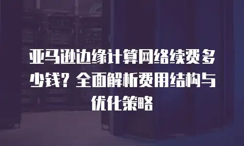 亚马逊边缘计算网络续费多少钱？全面解析费用结构与优化策略