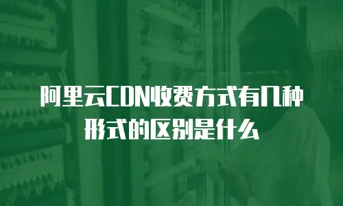 阿里云CDN收费方式有几种形式的区别是什么