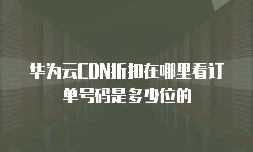 华为云CDN折扣在哪里看订单号码是多少位的