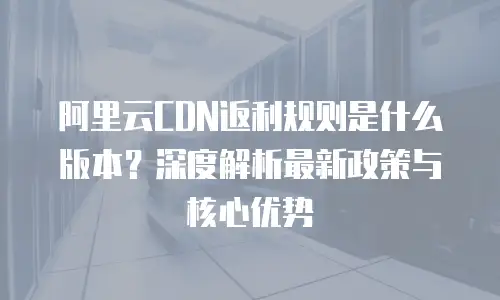 阿里云CDN返利规则是什么版本？深度解析最新政策与核心优势