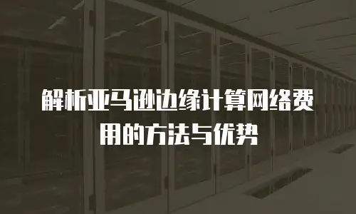 解析亚马逊边缘计算网络费用的方法与优势