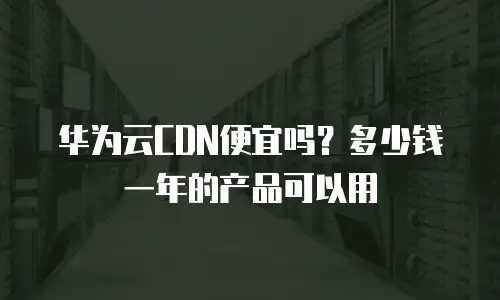 华为云CDN便宜吗？多少钱一年的产品可以用