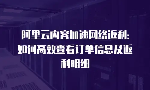 阿里云内容加速网络返利：如何高效查看订单信息及返利明细