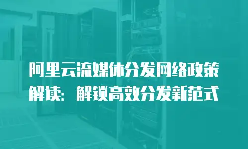 阿里云流媒体分发网络政策解读：解锁高效分发新范式