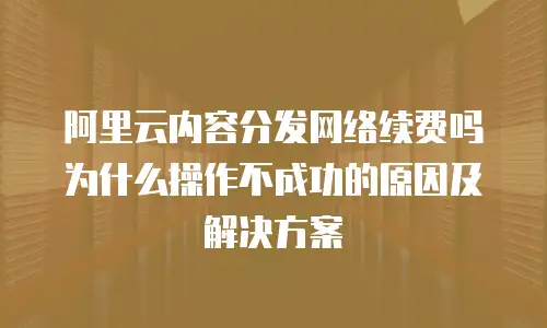 阿里云内容分发网络续费吗为什么操作不成功的原因及解决方案