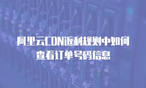 阿里云CDN返利规则中如何查看订单号码信息