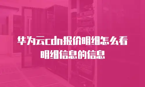 华为云cdn报价明细怎么看明细信息的信息