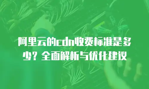 阿里云的cdn收费标准是多少？全面解析与优化建议