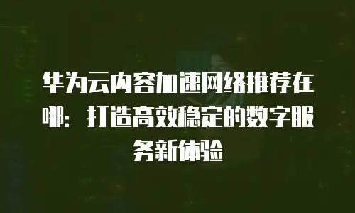 华为云内容加速网络推荐在哪：打造高效稳定的数字服务新体验