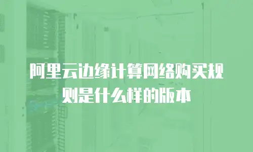 阿里云边缘计算网络购买规则是什么样的版本