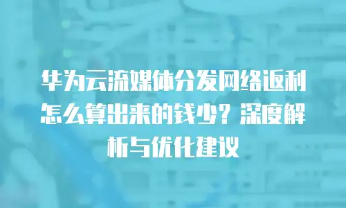 华为云流媒体分发网络返利怎么算出来的钱少？深度解析与优化建议