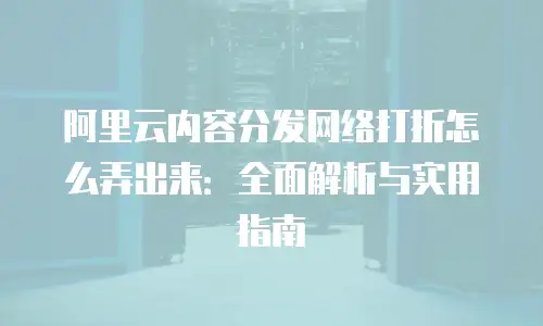 阿里云内容分发网络打折怎么弄出来：全面解析与实用指南