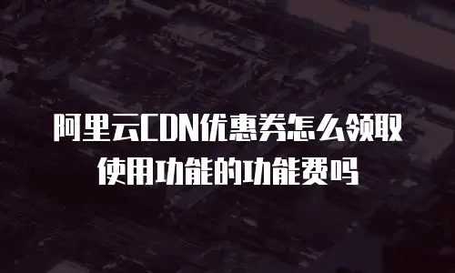 阿里云CDN优惠券怎么领取使用功能的功能费吗