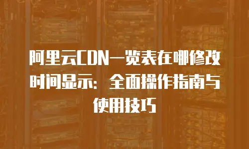 阿里云CDN一览表在哪修改时间显示：全面操作指南与使用技巧