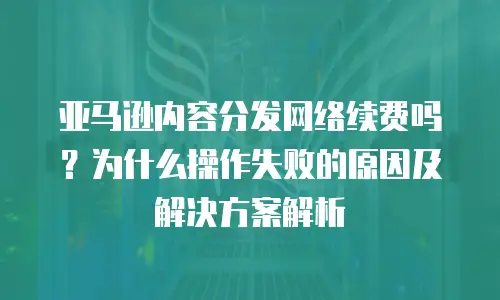 亚马逊内容分发网络续费吗？为什么操作失败的原因及解决方案解析