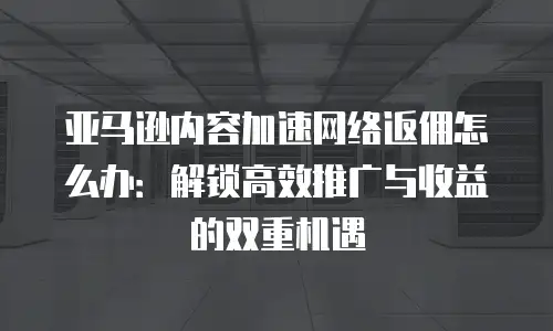 亚马逊内容加速网络返佣怎么办：解锁高效推广与收益的双重机遇
