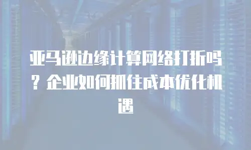 亚马逊边缘计算网络打折吗？企业如何抓住成本优化机遇