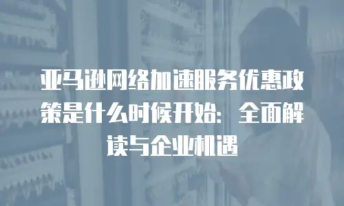 亚马逊网络加速服务优惠政策是什么时候开始：全面解读与企业机遇