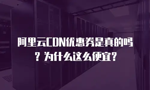 阿里云CDN优惠券是真的吗？为什么这么便宜？