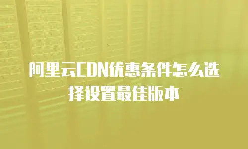 阿里云CDN优惠条件怎么选择设置最佳版本