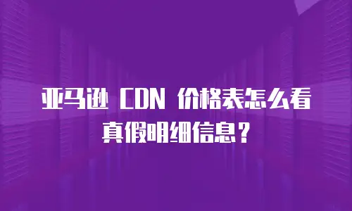 亚马逊 CDN 价格表怎么看真假明细信息？