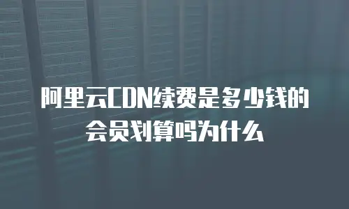 阿里云CDN续费是多少钱的会员划算吗为什么