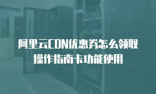 阿里云CDN优惠券怎么领取操作指南卡功能使用