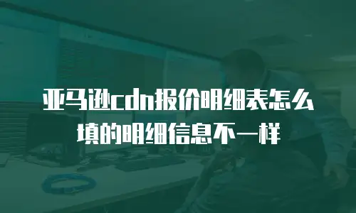 亚马逊cdn报价明细表怎么填的明细信息不一样