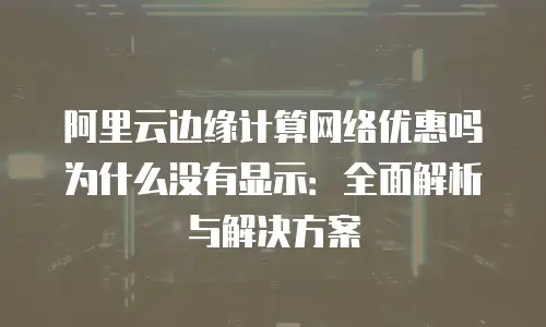 阿里云边缘计算网络优惠吗为什么没有显示：全面解析与解决方案