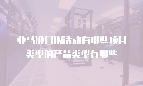 亚马逊CDN活动有哪些项目类型的产品类型有哪些