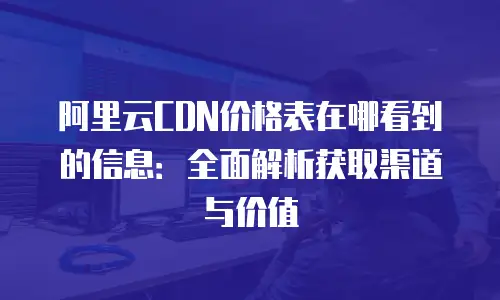 阿里云CDN价格表在哪看到的信息：全面解析获取渠道与价值