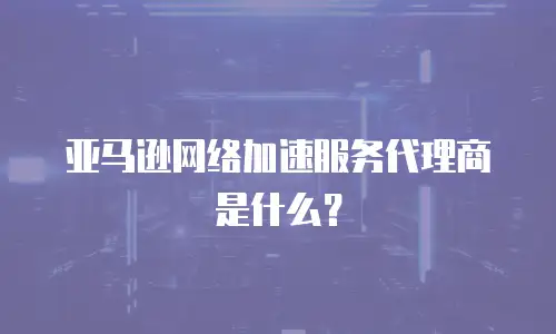 亚马逊网络加速服务代理商是什么？