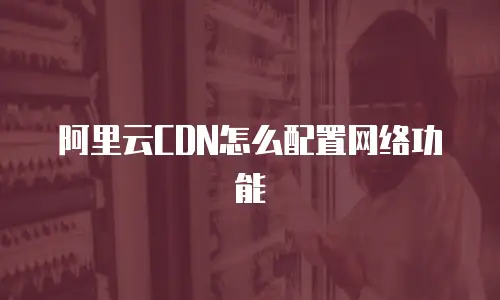 阿里云CDN怎么配置网络功能
