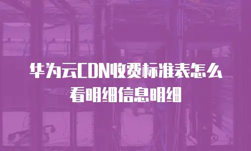 华为云CDN收费标准表怎么看明细信息明细