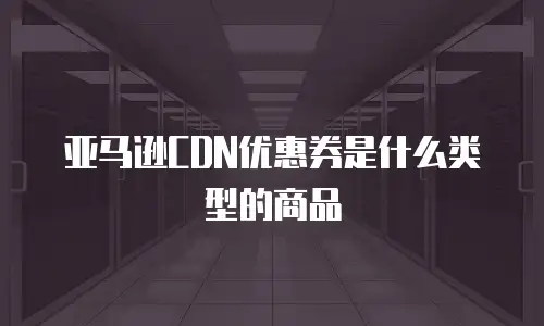 亚马逊CDN优惠券是什么类型的商品