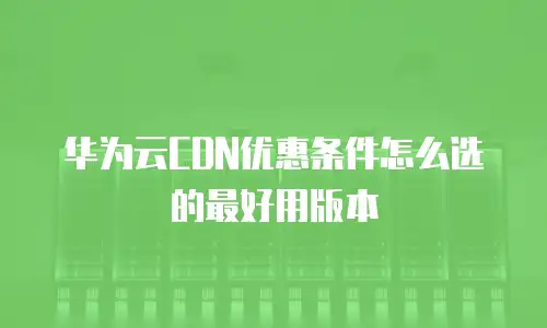 华为云CDN优惠条件怎么选的最好用版本