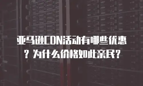 亚马逊CDN活动有哪些优惠？为什么价格如此亲民？