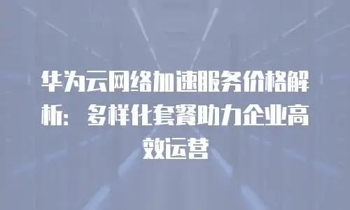 华为云网络加速服务价格解析：多样化套餐助力企业高效运营