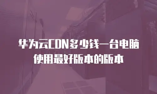 华为云CDN多少钱一台电脑使用最好版本的版本