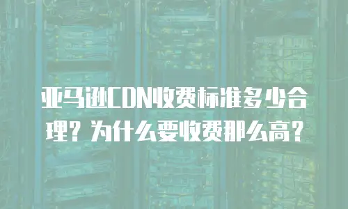 亚马逊CDN收费标准多少合理？为什么要收费那么高？