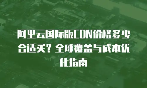 阿里云国际版CDN价格多少合适买？全球覆盖与成本优化指南