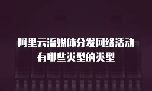 阿里云流媒体分发网络活动有哪些类型的类型
