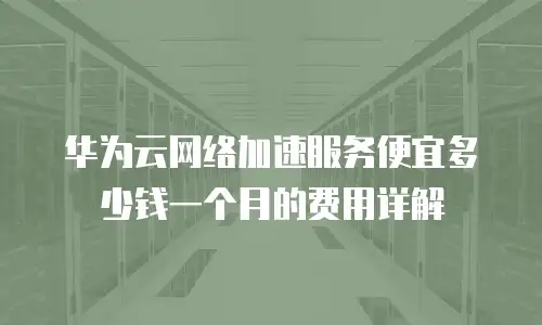 华为云网络加速服务便宜多少钱一个月的费用详解